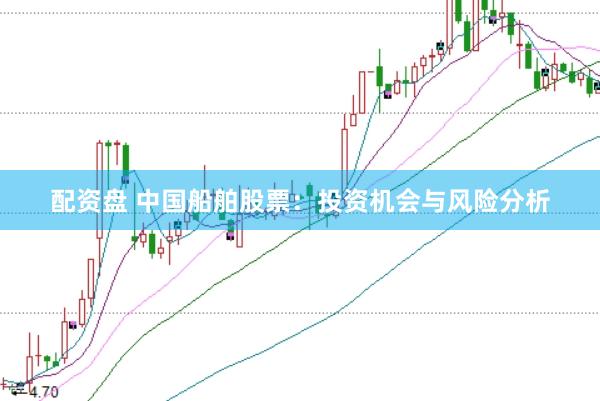 配资盘 中国船舶股票：投资机会与风险分析