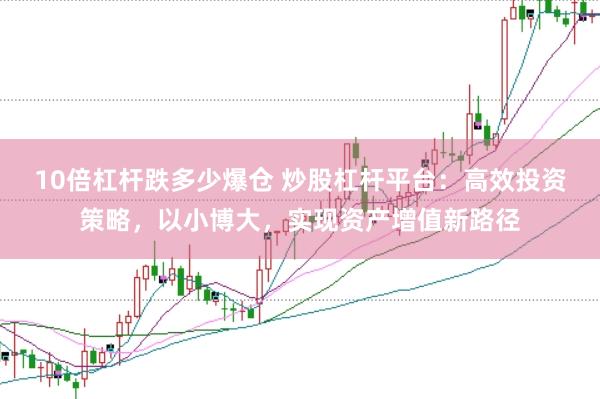 10倍杠杆跌多少爆仓 炒股杠杆平台：高效投资策略，以小博大，实现资产增值新路径