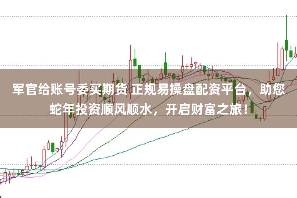军官给账号委买期货 正规易操盘配资平台，助您蛇年投资顺风顺水，开启财富之旅！