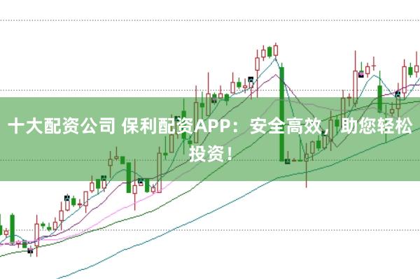 十大配资公司 保利配资APP：安全高效，助您轻松投资！