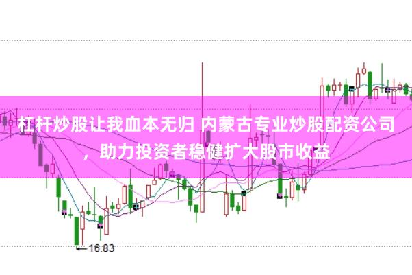 杠杆炒股让我血本无归 内蒙古专业炒股配资公司，助力投资者稳健扩大股市收益