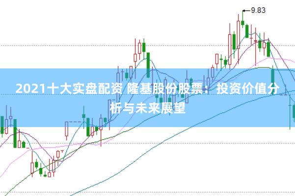 2021十大实盘配资 隆基股份股票：投资价值分析与未来展望