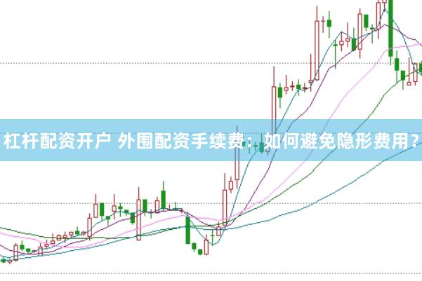 杠杆配资开户 外围配资手续费：如何避免隐形费用？