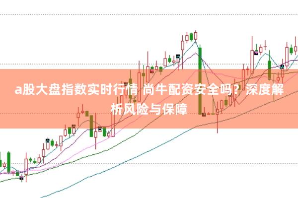 a股大盘指数实时行情 尚牛配资安全吗？深度解析风险与保障