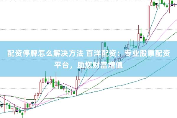配资停牌怎么解决方法 百洋配资：专业股票配资平台，助您财富增值