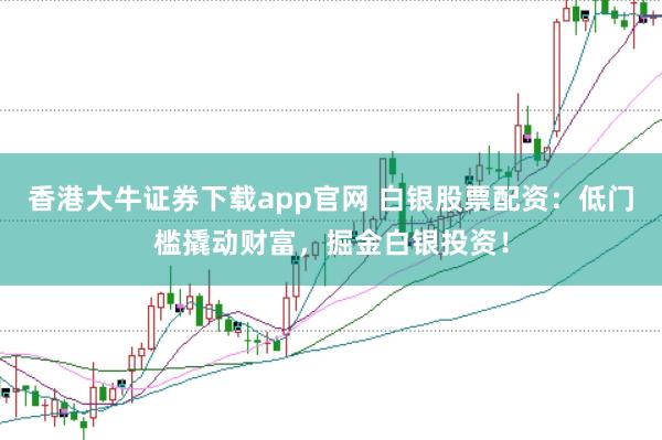 香港大牛证券下载app官网 白银股票配资：低门槛撬动财富，掘金白银投资！