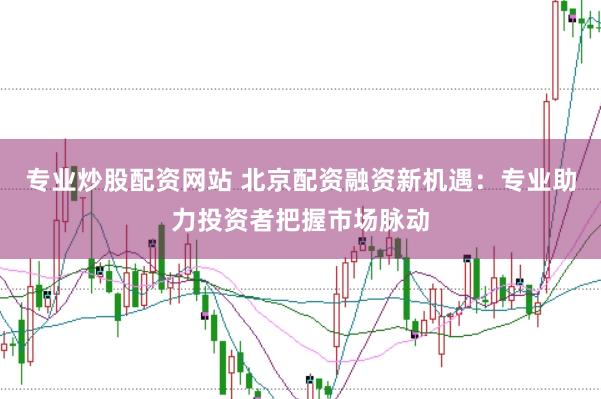 专业炒股配资网站 北京配资融资新机遇：专业助力投资者把握市场脉动