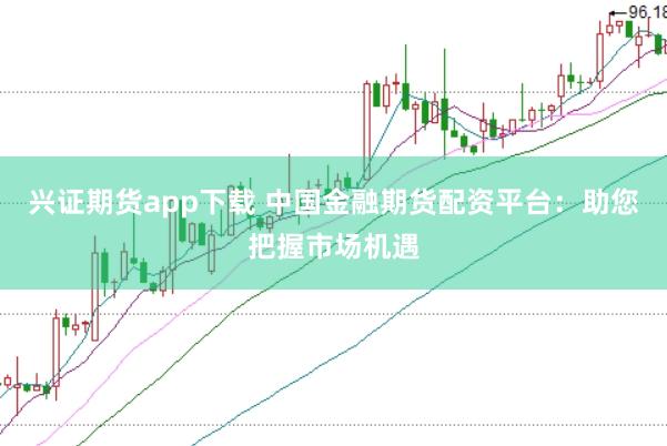 兴证期货app下载 中国金融期货配资平台:助您把握市场机遇