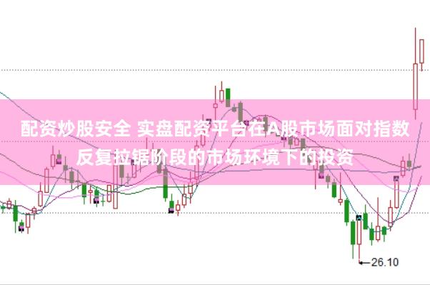 配资炒股安全 实盘配资平台在A股市场面对指数反复拉锯阶段的市场环境下的投资