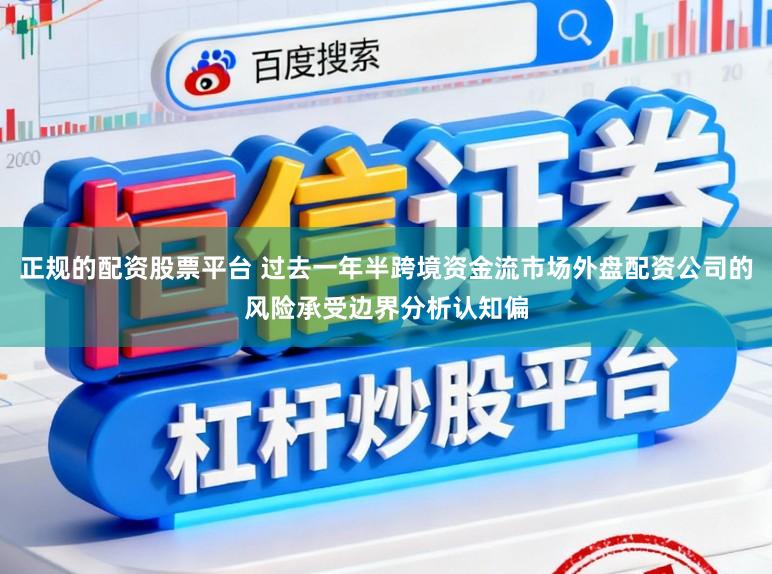 正规的配资股票平台 过去一年半跨境资金流市场外盘配资公司的风险承受边界分析认知偏
