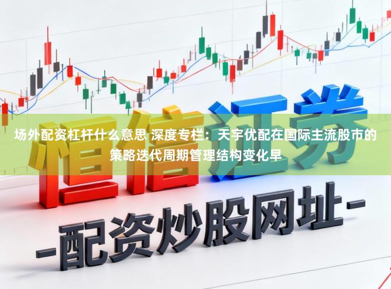 场外配资杠杆什么意思 深度专栏：天宇优配在国际主流股市的策略迭代周期管理结构变化早