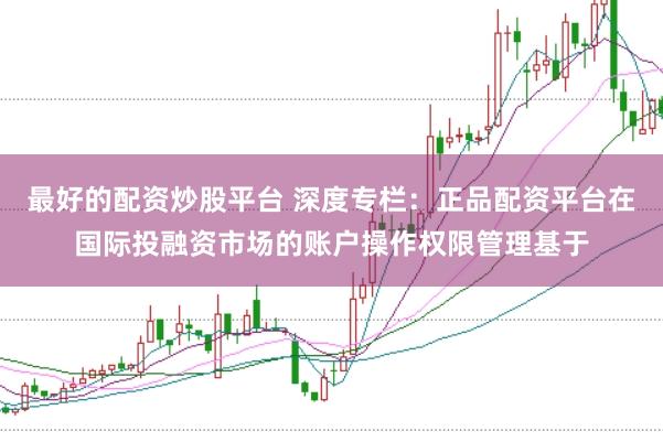 最好的配资炒股平台 深度专栏：正品配资平台在国际投融资市场的账户操作权限管理基于