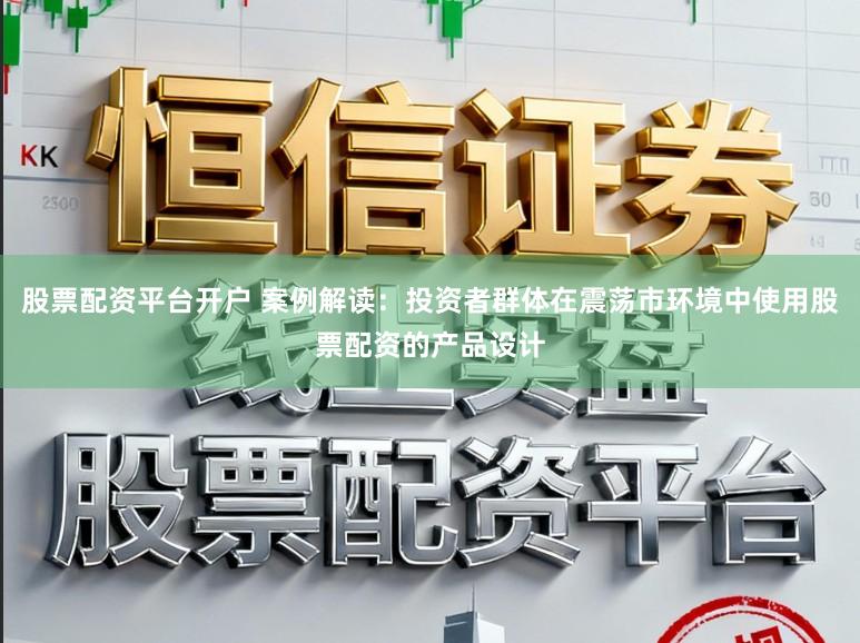 股票配资平台开户 案例解读：投资者群体在震荡市环境中使用股票配资的产品设计
