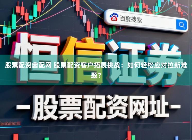 股票配资鑫配网 股票配资客户拓展挑战：如何轻松应对拉新难题？