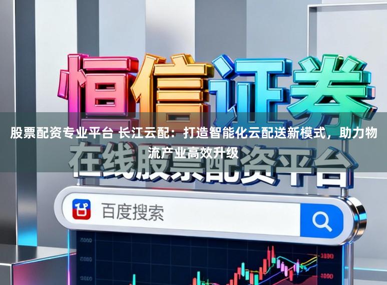 股票配资专业平台 长江云配：打造智能化云配送新模式，助力物流产业高效升级