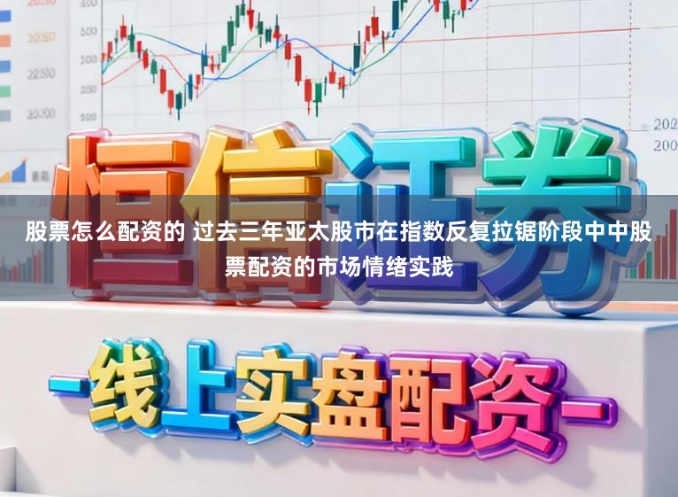 股票怎么配资的 过去三年亚太股市在指数反复拉锯阶段中中股票配资的市场情绪实践