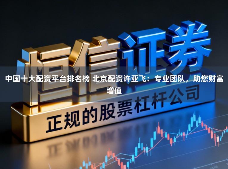 中国十大配资平台排名榜 北京配资许亚飞：专业团队，助您财富增值