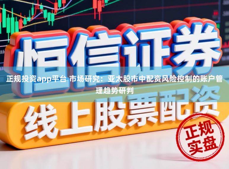 正规投资app平台 市场研究：亚太股市中配资风险控制的账户管理趋势研判
