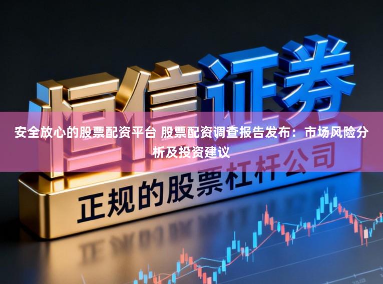安全放心的股票配资平台 股票配资调查报告发布：市场风险分析及投资建议