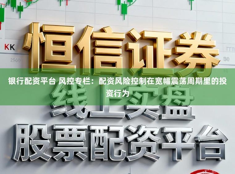 银行配资平台 风控专栏：配资风险控制在宽幅震荡周期里的投资行为